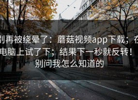 别再被绕晕了：蘑菇视频app下载；在电脑上试了下；结果下一秒就反转！！别问我怎么知道的
