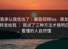 我承认我低估了｜蘑菇视频ios - 朋友转发给我 ｜ 我试了三种方法才搞明白。看懂的人自然懂