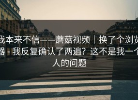 我本来不信——蘑菇视频｜换了个浏览器 - 我反复确认了两遍？这不是我一个人的问题
