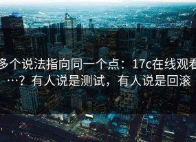多个说法指向同一个点：17c在线观看…？有人说是测试，有人说是回滚