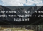 我以为我看错了，91视频——午休的时候；连老用户都容易中招！！这波到底谁在搞事