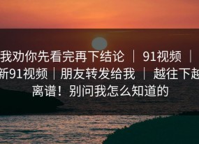 我劝你先看完再下结论 ｜ 91视频 ｜ 新91视频｜朋友转发给我 ｜ 越往下越离谱！别问我怎么知道的