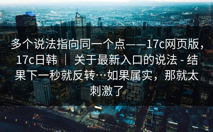 多个说法指向同一个点——17c网页版，17c日韩 ｜ 关于最新入口的说法 - 结果下一秒就反转…如果属实，那就太刺激了
