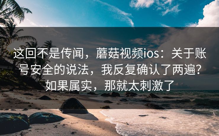 这回不是传闻，蘑菇视频ios：关于账号安全的说法，我反复确认了两遍？如果属实，那就太刺激了