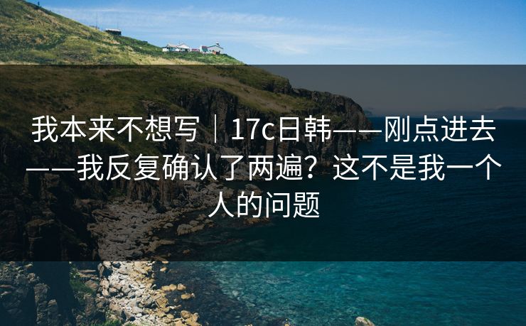 我本来不想写｜17c日韩——刚点进去——我反复确认了两遍？这不是我一个人的问题
