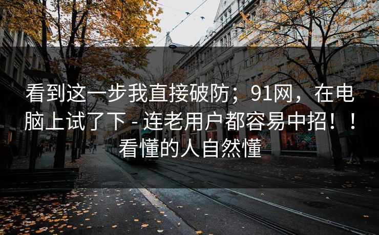 看到这一步我直接破防;91网,在电脑上试了下 - 连老用户都容易中招!!看懂的人自然懂 看到这一步我直接破防;91网,在电脑上试了下 - 连老用户都容易中招!!看懂的人自然懂