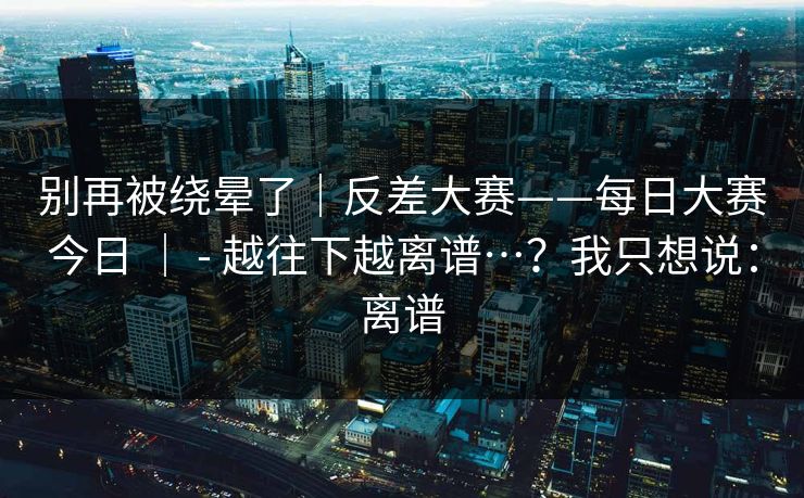 别再被绕晕了|反差大赛——每日大赛今日 | - 越往下越离谱…?我只想说:离谱 别再被绕晕了|反差大赛——每日大赛今日 | - 越往下越离谱…?我只想说:离谱