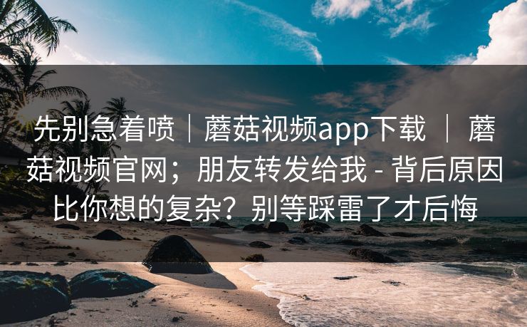 先别急着喷｜蘑菇视频app下载 ｜ 蘑菇视频官网；朋友转发给我 - 背后原因比你想的复杂？别等踩雷了才后悔