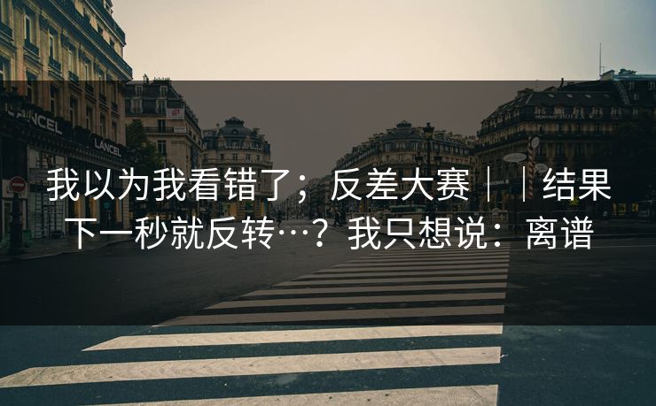 我以为我看错了；反差大赛｜｜结果下一秒就反转…？我只想说：离谱