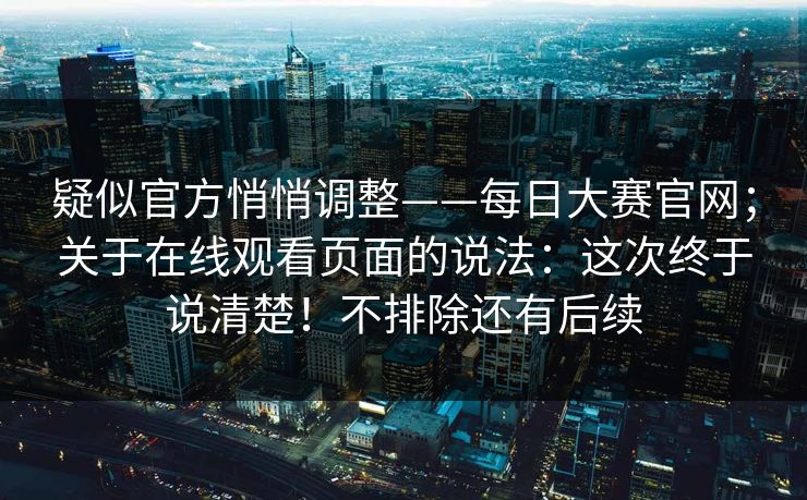 疑似官方悄悄调整——每日大赛官网；关于在线观看页面的说法：这次终于说清楚！不排除还有后续