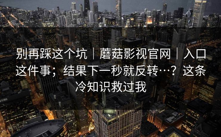 别再踩这个坑｜蘑菇影视官网｜入口这件事；结果下一秒就反转…？这条冷知识救过我