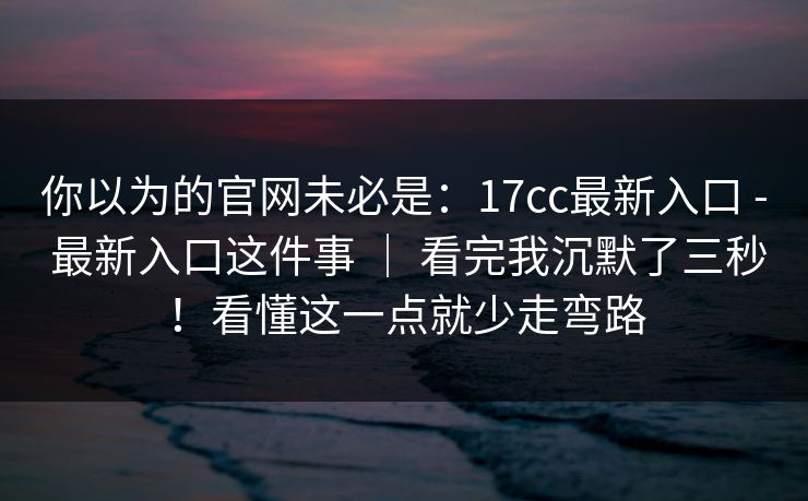 你以为的官网未必是：17cc最新入口 - 最新入口这件事 ｜ 看完我沉默了三秒！看懂这一点就少走弯路