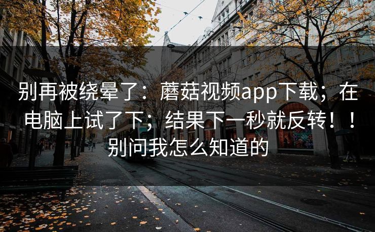 别再被绕晕了：蘑菇视频app下载；在电脑上试了下；结果下一秒就反转！！别问我怎么知道的