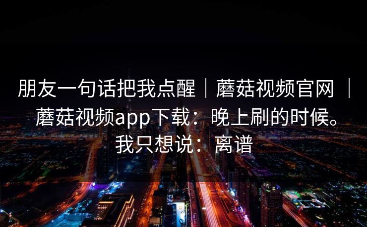 朋友一句话把我点醒｜蘑菇视频官网 ｜ 蘑菇视频app下载：晚上刷的时候。我只想说：离谱