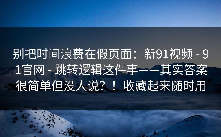 别把时间浪费在假页面：新91视频 - 91官网 - 跳转逻辑这件事——其实答案很简单但没人说？！收藏起来随时用