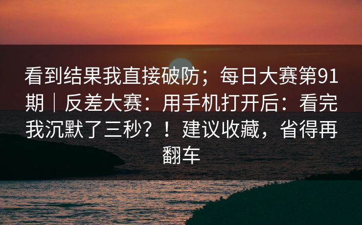 看到结果我直接破防；每日大赛第91期｜反差大赛：用手机打开后：看完我沉默了三秒？！建议收藏，省得再翻车