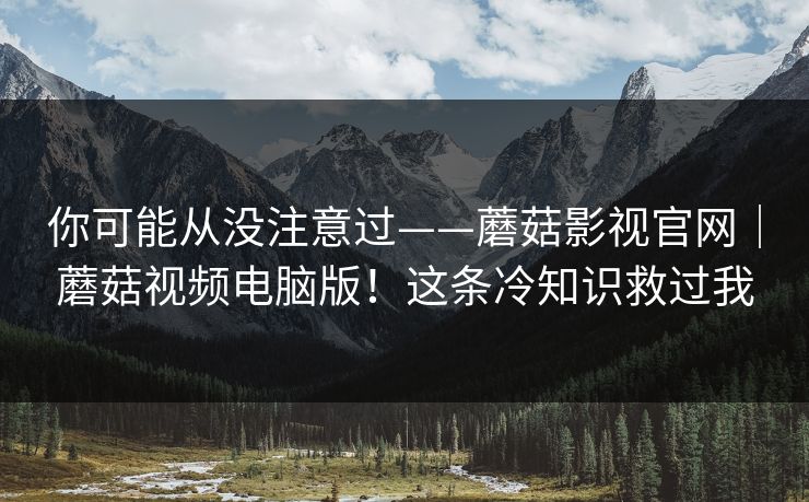 你可能从没注意过——蘑菇影视官网｜蘑菇视频电脑版！这条冷知识救过我