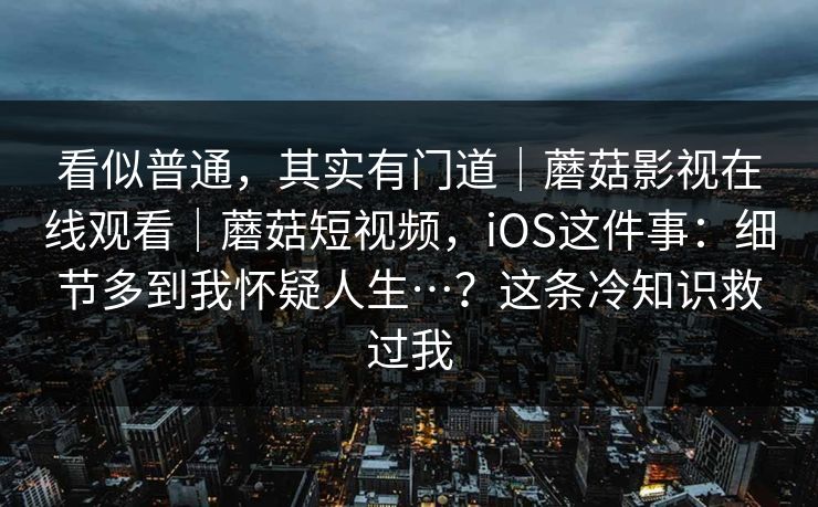 看似普通,其实有门道|蘑菇影视在线观看|蘑菇短视频,iOS这件事:细节多到我怀疑人生…?这条冷知识救过我 看似普通,其实有门道|蘑菇影视在线观看|蘑菇短视频,iOS这件事:细节多到我怀疑人生…?这条冷知识救过我