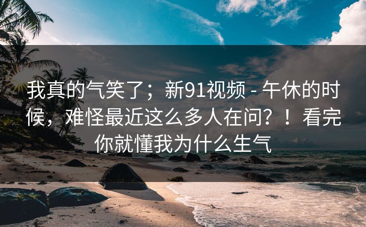 我真的气笑了；新91视频 - 午休的时候，难怪最近这么多人在问？！看完你就懂我为什么生气