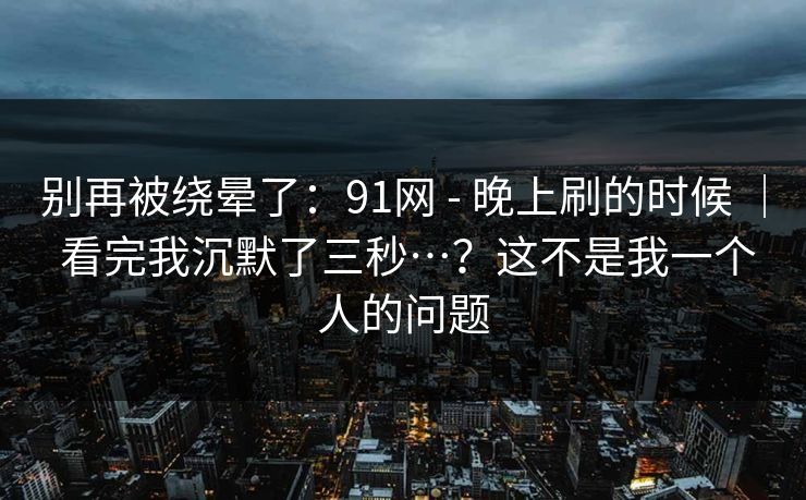 别再被绕晕了：91网 - 晚上刷的时候 ｜ 看完我沉默了三秒…？这不是我一个人的问题