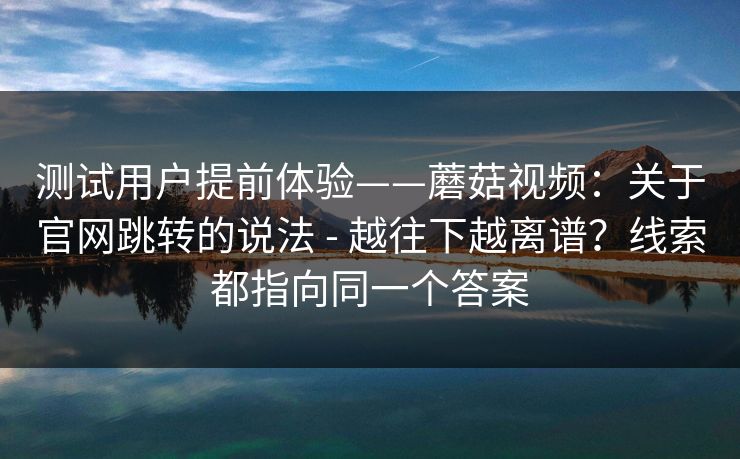 测试用户提前体验——蘑菇视频：关于官网跳转的说法 - 越往下越离谱？线索都指向同一个答案