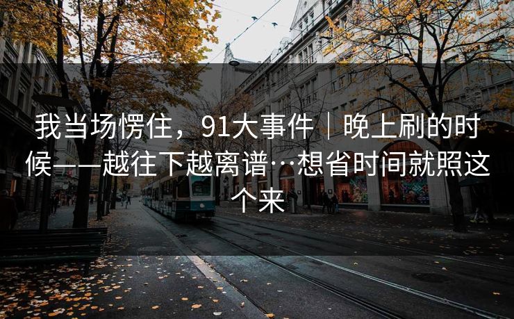 我当场愣住，91大事件｜晚上刷的时候——越往下越离谱…想省时间就照这个来