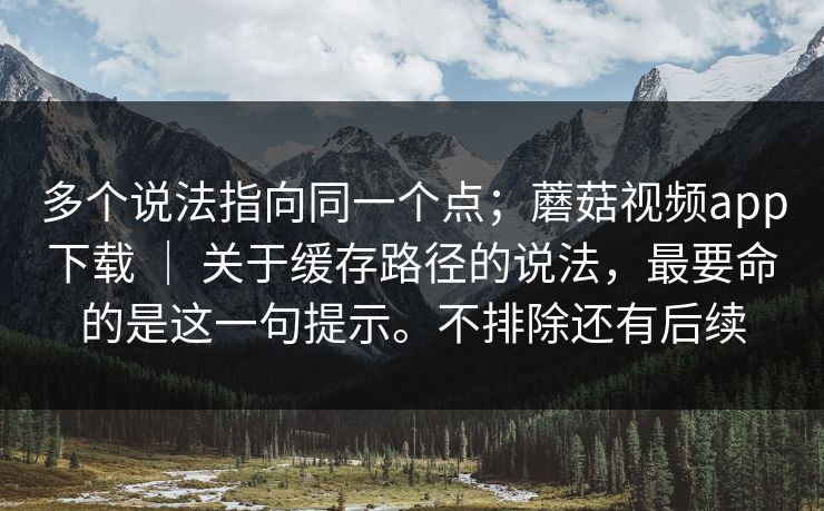 多个说法指向同一个点；蘑菇视频app下载 ｜ 关于缓存路径的说法，最要命的是这一句提示。不排除还有后续
