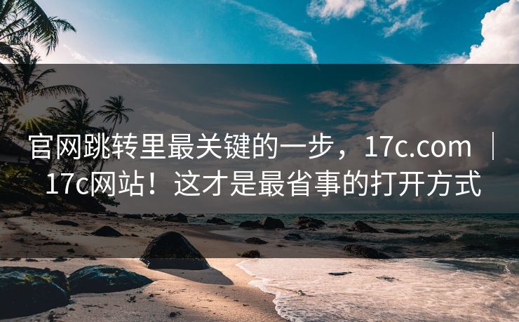官网跳转里最关键的一步，17c.com ｜ 17c网站！这才是最省事的打开方式